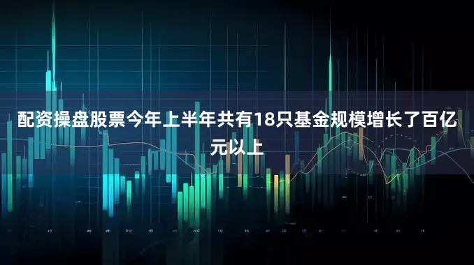 配资操盘股票今年上半年共有18只基金规模增长了百亿元以上
