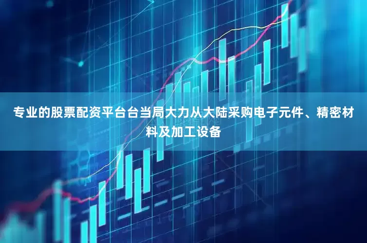 专业的股票配资平台台当局大力从大陆采购电子元件、精密材料及加工设备