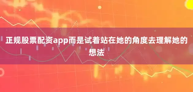 正规股票配资app而是试着站在她的角度去理解她的想法
