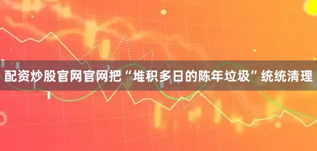 配资炒股官网官网把“堆积多日的陈年垃圾”统统清理