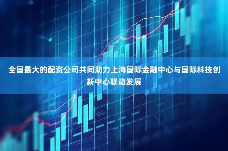 全国最大的配资公司共同助力上海国际金融中心与国际科技创新中心联动发展