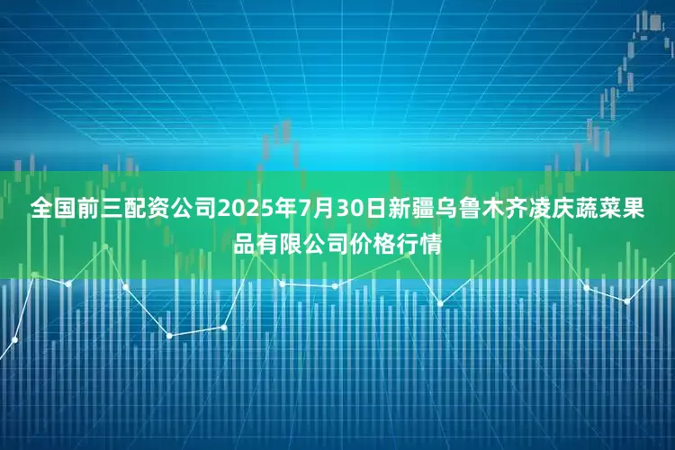 全国前三配资公司2025年7月30日新疆乌鲁木齐凌庆蔬菜果品有限公司价格行情