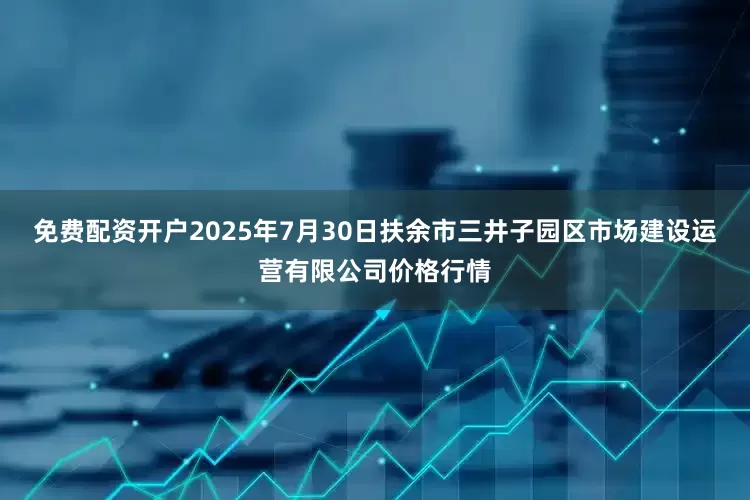 免费配资开户2025年7月30日扶余市三井子园区市场建设运营有限公司价格行情