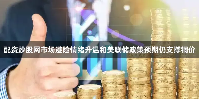 配资炒股网市场避险情绪升温和美联储政策预期仍支撑铜价