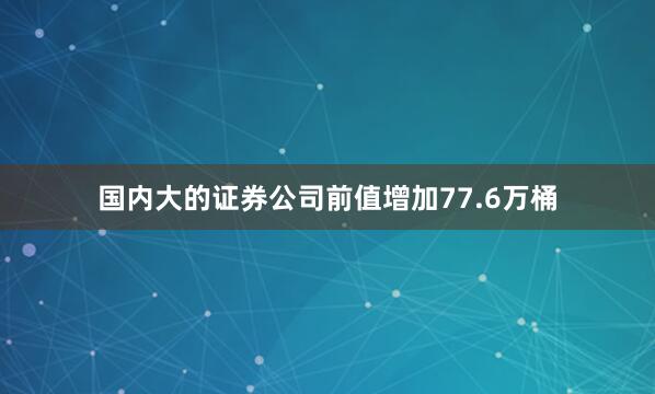 国内大的证券公司前值增加77.6万桶