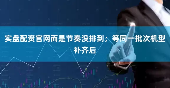 实盘配资官网而是节奏没排到；等同一批次机型补齐后
