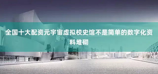 全国十大配资元宇宙虚拟校史馆不是简单的数字化资料堆砌