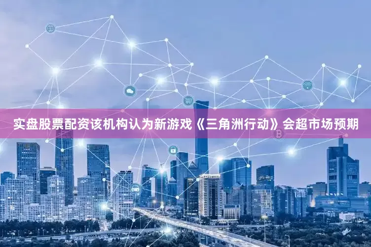 实盘股票配资该机构认为新游戏《三角洲行动》会超市场预期