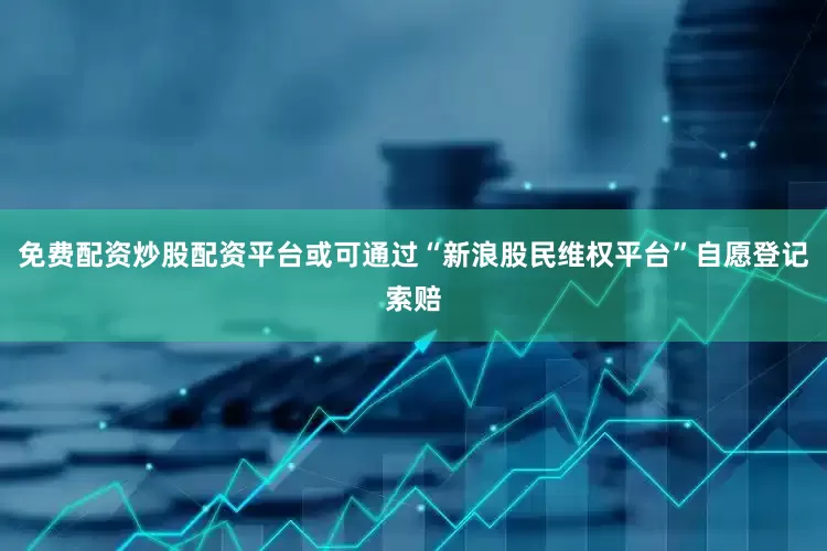 免费配资炒股配资平台或可通过“新浪股民维权平台”自愿登记索赔