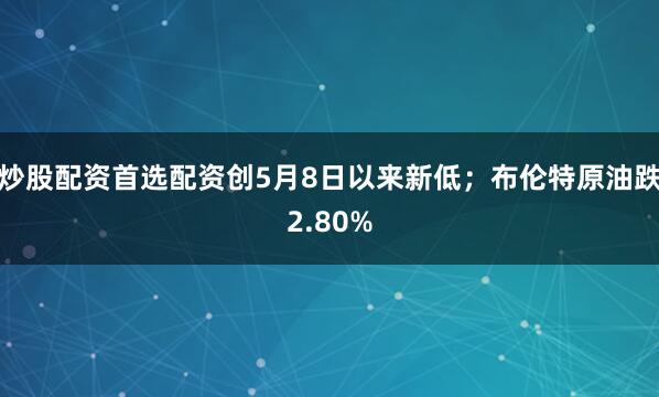炒股配资首选配资创5月8日以来新低;布伦特原油跌2.80%